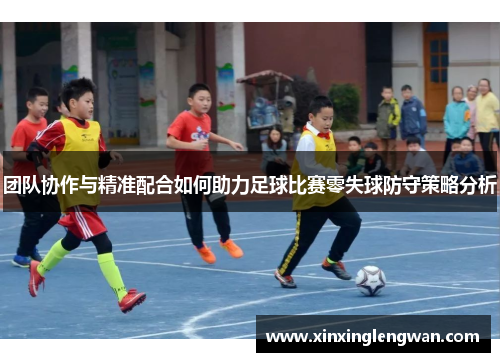 团队协作与精准配合如何助力足球比赛零失球防守策略分析