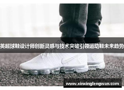 英超球鞋设计师创新灵感与技术突破引领运动鞋未来趋势
